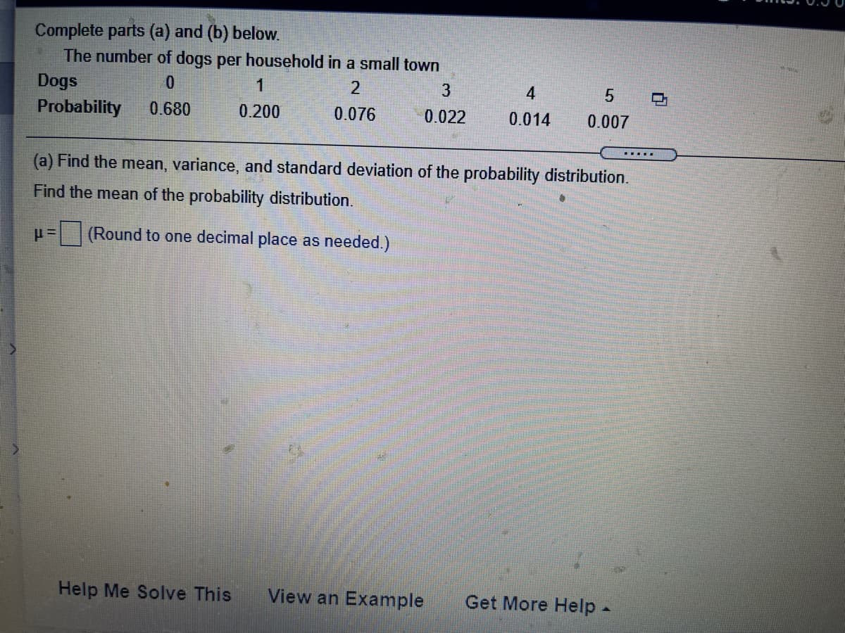 Complete parts (a) and (b) below.
The number of dogs per household in a small town
Dogs
1
3
4
Probability
0.680
0.200
0.076
0.022
0.014
0.007
....
(a) Find the mean, variance, and standard deviation of the probability distribution.
Find the mean of the probability distribution.
(Round to one decimal place as needed.)
Help Me Solve This
View an Example
Get More Help-
