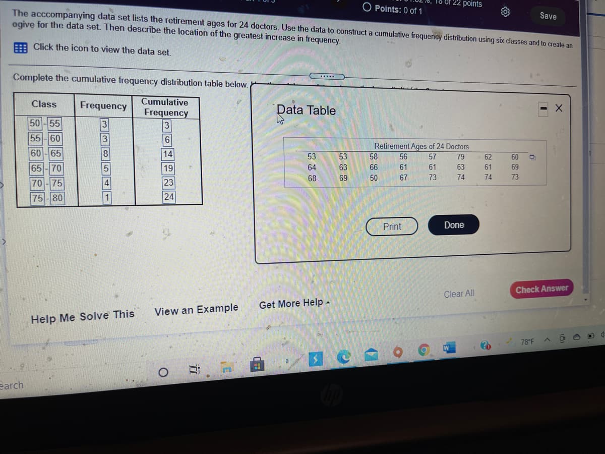 22 points
O Points: 0 of 1
The acccompanying data set lists the retirement ages for 24 doctors. Use the data to construct a cumulative frequency distribution using six classes and to create an
ogive for the data set. Then describe the location of the greatest increase in frequency.
Save
Click the icon to view the data set.
Complete the cumulative frequency distribution table below.
....
Class
Frequency
Cumulative
Frequency
Data Table
50-55
55-60
3
Retirement Ages of 24 Doctors
60-65
14
53
53
58
56
57
79
62
60
65-70
19
64
63
66
61
61
63
61
69
68
69
50
67
73
74
74
73
70 -75
4
23
75-80
24
Print
Done
Check Answer
Clear All
Get More Help -
View an Example
Help Me Solve This
78°F
earch
试
