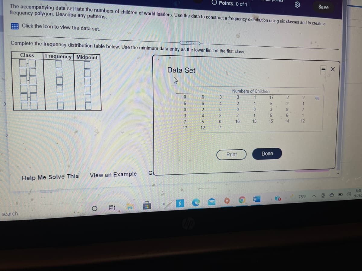 Points: 0 of 1
The accompanying data set lists the numbers of children of world leaders. Use the data to construct a frequency distribution using six classes and to create a
frequency polygon. Describe any patterns.
Save
E Click the icon to view the data set.
Complete the frequency distribution table below. Use the minimum data entry as the lower limit of the first class.
Class
Frequency Midpoint
Data Set
Numbers of Children
6
0
3
1
17
2
4
1
1
2
3
8
7
3
2
6
7
5.
16
15
15
14
12
17
12
7
Print
Done
G
View an Example
Help Me Solve This
8:42
D 40)
9/21/
78°F
search
近
