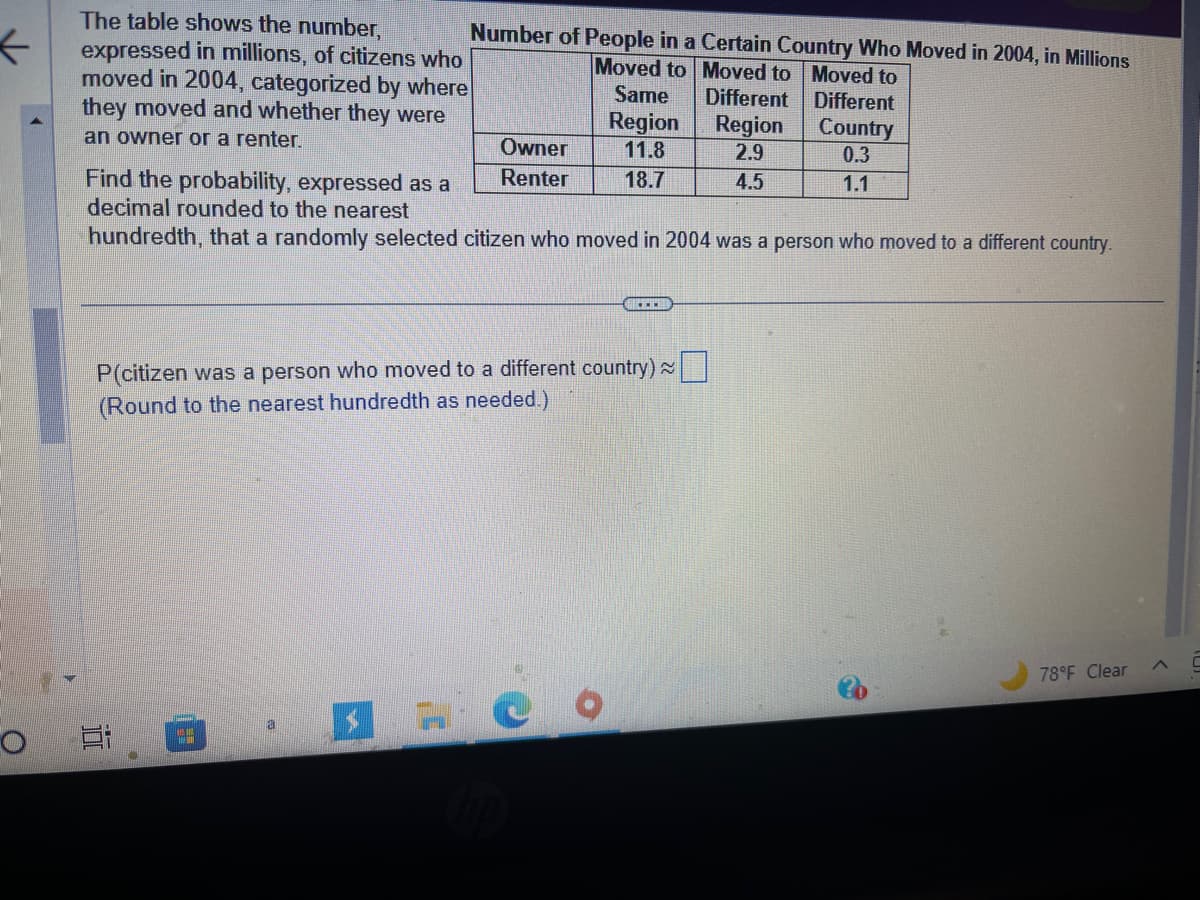 K
O
The table shows the number,
expressed in millions, of citizens who
moved in 2004, categorized by where
they moved and whether they were
an owner or a renter.
Number of People in a Certain Country Who Moved in 2004, in Millions
Moved to Moved to Moved to
Different
Different
Region
2.9
4.5
Owner
Renter
--
Same
Region
11.8
18.7
Find the probability, expressed as a
decimal rounded to the nearest
hundredth, that a randomly selected citizen who moved in 2004 was a person who moved to a different country.
...
P(citizen was a person who moved to a different country)
(Round to the nearest hundredth as needed.)
Country
0.3
1.1
≈
78°F Clear