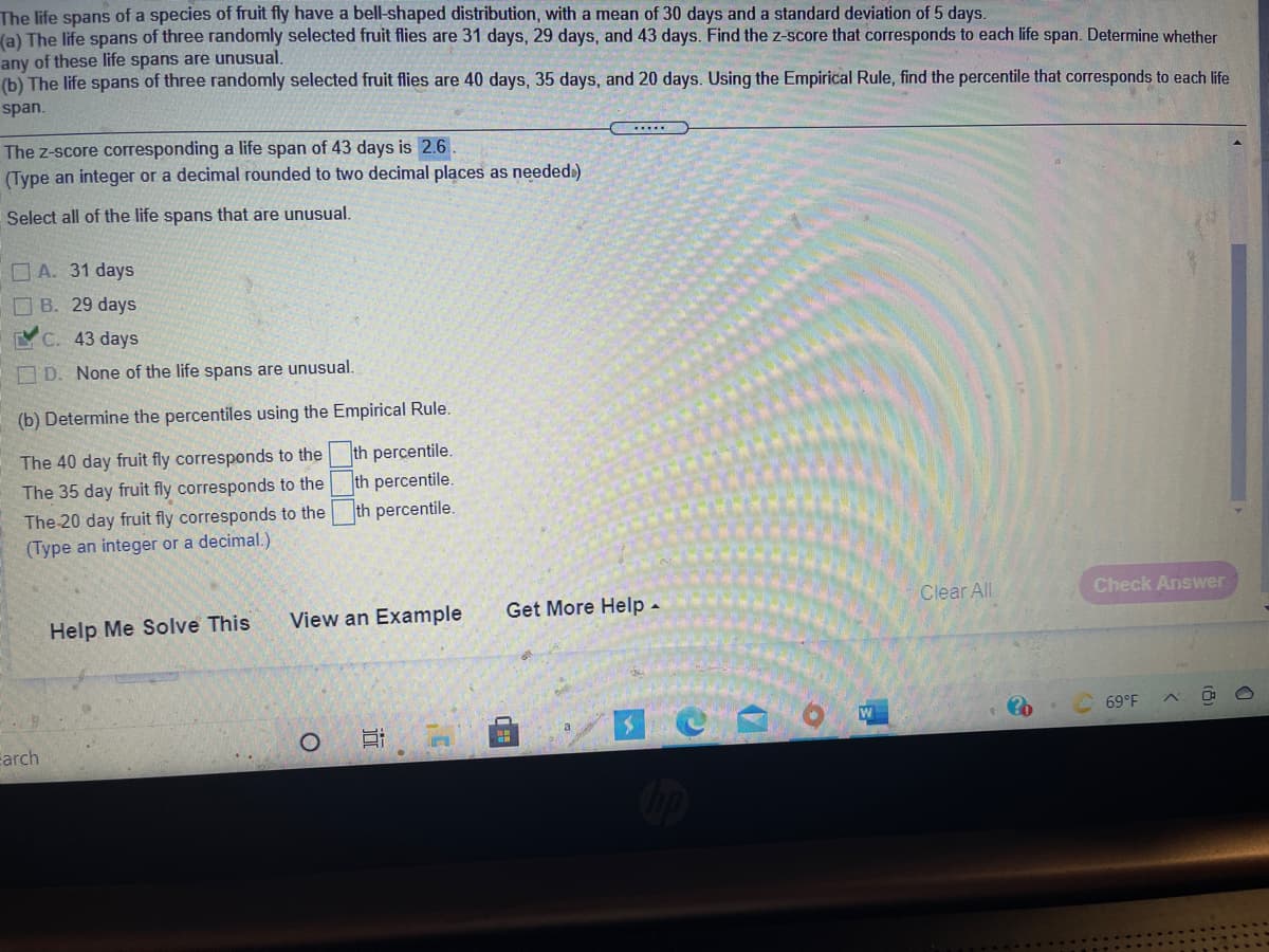 The life spans of a species of fruit fly have a bell-shaped distribution, with a mean of 30 days and a standard deviation of 5 days.
(a) The life spans of three randomly selected fruit flies are 31 days, 29 days, and 43 days. Find the z-score that corresponds to each life span. Determine whether
any of these life spans are unusual.
(b) The life spans of three randomly selected fruit flies are 40 days, 35 days, and 20 days. Using the Empirical Rule, find the percentile that corresponds to each life
span.
The z-score corresponding a life span of 43 days is 2.6
(Type an integer or a decimal rounded to two decimal places as neededi)
Select all of the life spans that are unusual.
O A. 31 days
O B. 29 days
C. 43 days
D. None of the life spans are unusual.
(b) Determine the percentiles using the Empirical Rule.
The 40 day fruit fly corresponds to the
th percentile.
th percentile.
th percentile.
The 35 day fruit fly corresponds to the
The 20 day fruit fly corresponds to the
(Type an integer or a decimal.)
Clear All
Check Answer
Help Me Solve This
View an Example
Get More Help -
W
69°F
carch
