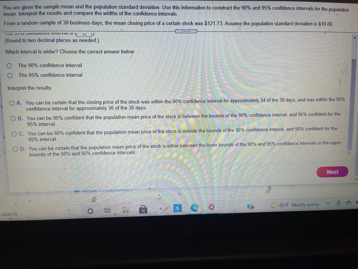 You are given the sample mean and the population standard deviation. Use this information to construct the 90% and 95% confidence intervals for the population
mean. Interpret the results and compare the widths of the confidence intervals.
From a random sample of 38 business days, the mean closing price of a certain stock was $121.73. Assume the population standard deviation is $10.88.
LHE JJ JU LUINGIILC HILCI Val 15 1-
(Round to two decimal places as needed.)
Which interval is wider? Choose the correct answer below.
The 90% confidence interval
The 95% confidence interval
Interpret the results.
O A. You can be certain that the closing price of the stock was within the 90% confidence interval for approximately 34 of the 38 days, and was within the 95%
confidence interval for approximately 36 of the 38 days.
O B. You can be 90% confident that the population mean price of the stock is between the bounds of the 90% confidence interval, and 95% confident for the
95% interval.
O C. You can be 90% confident that the population mean price of the stock is outside the bounds of the 90% confidence interval, and 95% confident for the
95% interval.
O D. You can be certain that the population mean price of the stock is either between the lower bounds of the 90% and 95% confidence intervals or the upper
bounds of the 90% and 95% confidence intervals.
Next
- IVIeuid st(upuolaij
85°F Mostly sunny
search
近
