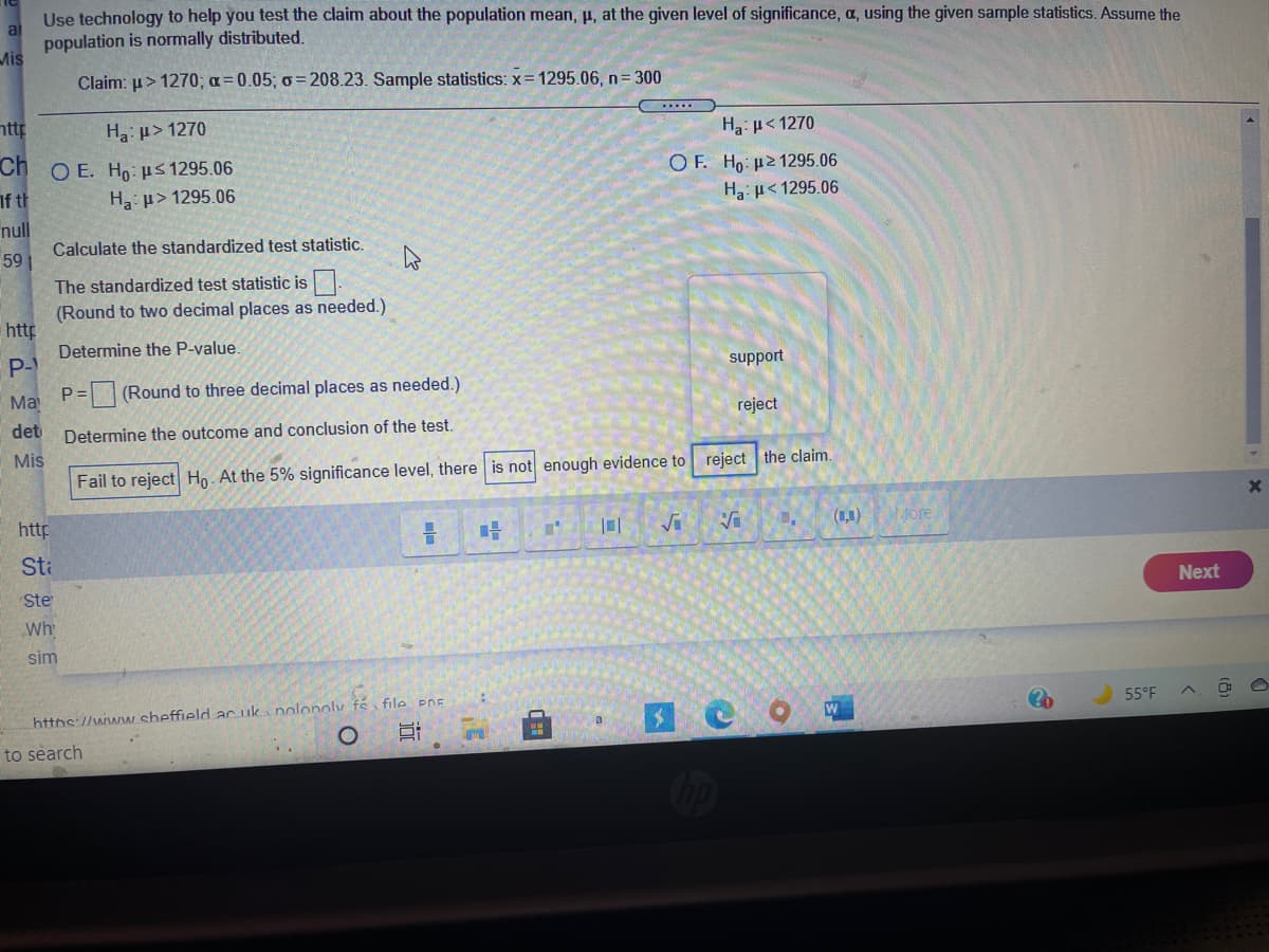 Use technology to help you test the claim about the population mean, p, at the given level of significance, a, using the given sample statistics. Assume the
ai
population is normally distributed.
Mis
Claim: u> 1270; a=0.05; o= 208.23. Sample statistics: x= 1295.06, n= 300
nttp
...
Ha: µ> 1270
H: p< 1270
Ch O E. Ho:us 1295.06
O F. Ho: µ2 1295.06
If th
Ha: p> 1295.06
Ha: H< 1295.06
null
Calculate the standardized test statistic.
59
The standardized test statistic is
(Round to two decimal places as needed.)
http
Determine the P-value
P-
P=(Round to three decimal places as needed.)
support
Ma
det
reject
Determine the outcome and conclusion of the test.
Mis
Fail to reject Ho. At the 5% significance level, there is not enough evidence to reject the claim.
http
(1,1)
More
Sta
Ste
Next
Wh
sim
https://www sheffield ac uka nolonoly fé file PDE
55°F
a
to search
得
近
