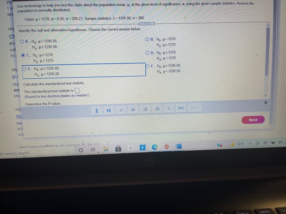 the
Use technology to help you test the claim about the population mean, p, at the given level of significance, a, using the given sample statistics. Assume the
1 al
population is normally distributed.
Mis
Claim: u> 1270; a=0.05; o = 208.23. Sample statistics: x= 1295.06, n= 300
http
Identify the null and alternative hypotheses. Choose the correct answer below.
Ch
If th
O A. Ho: µ> 1295.06
O B. Ho: µ> 1270
null
Ha: us 1295.06
Ha: us 1270
O C. H με 1270
H u> 1270
Ο D. H μ2 1270
Ha u< 1270
59
http
O E. Ho: µs1295.06
O F. Ho: µ21295.06
Ha: u> 1295.06
Ha µ< 1295.06
P-
Ma
Calculate the standardized test statistic.
det
The standardized test statistic is
Mis
(Round to two decimal places as needed.)
Determine the P-value.
http
(11)
Mcre
Sta
Ste
Next
Wh
sim
file PnE
httns://www sheffield ac uk polonoly
O 4)
55°F
pe here to search
ort sc
delete
