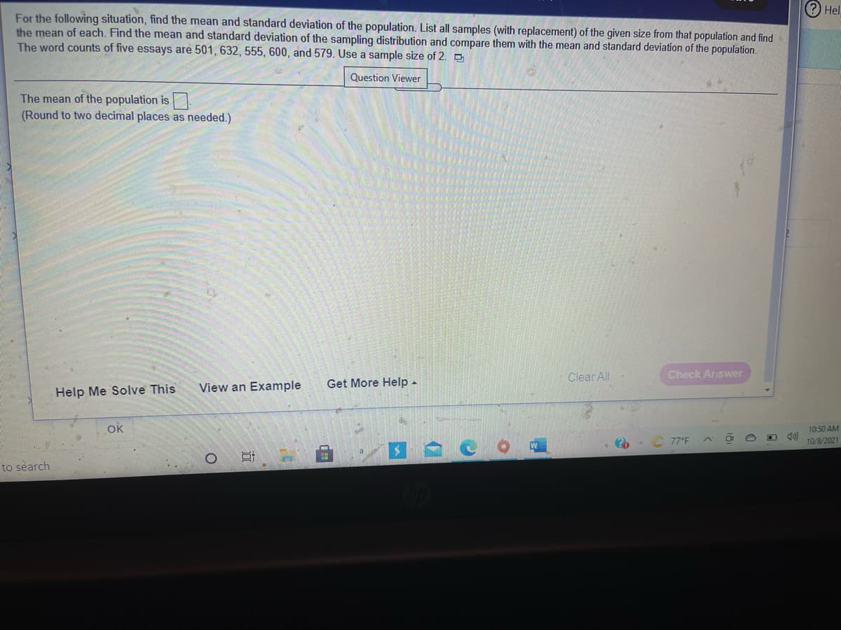 (?) Hel.
For the following situation, find the mean and standard deviation of the population. List all samples (with replacement) of the given size from that population and find
the mean of each. Find the mean and standard deviation of the sampling distribution and compare them with the mean and standard deviation of the population.
The word counts of five essays are 501, 632, 555, 600, and 579. Use a sample size of 2.
Question Viewer
The mean of the population is
(Round to two decimal places as needed.)
Clear All
Check Answer
View an Example
Get More Help -
Help Me Solve This
OK
10:50 AM
77°F
10/8/2021
to search
近
