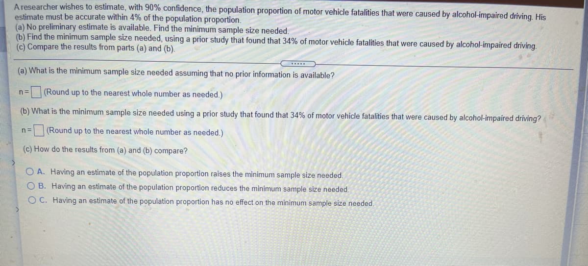 A researcher wishes to estimate, with 90% confidence, the population proportion of motor vehicle fatalities that were caused by alcohol-impaired driving. His
estimate must be accurate within 4% of the population proportion.
(a) No preliminary estimate is available. Find the minimum sample size needed.
(b) Find the minimum sample size needed, using a prior study that found that 34% of motor vehicle fatalities that were caused by alcohol-impaired driving.
(c) Compare the results from parts (a) and (b).
(a) What is the minimum sample size needed assuming that no prior information is available?
n=(Round up to the nearest whole number as needed.)
(b) What is the minimum sample size needed using a prior study that found that 34% of motor vehicle fatalities that were caused by alcohol-impaired driving?
(Round up to the nearest whole number as needed.)
n=
(c) How do the results from (a) and (b) compare?
O A. Having an estimate of the population proportion raises the minimum sample size needed.
O B. Having an estimate of the population proportion reduces the minimum sample size needed.
O C. Having an estimate of the population proportion has no effect on the minimum sample size needed.
