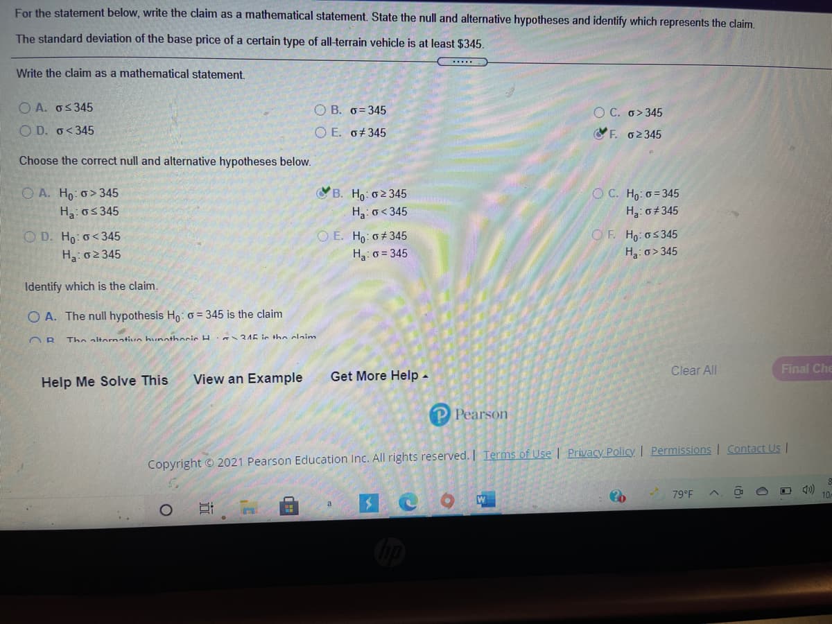 For the statement below, write the claim as a mathematical statement. State the null and alternative hypotheses and identify which represents the claim.
The standard deviation of the base price of a certain type of all-terrain vehicle is at least $345.
Write the claim as a mathematical statement.
O A. os345
O B. o= 345
O C. o>345
O D. o<345
O E. 6#345
OF. 02345
Choose the correct null and alternative hypotheses below.
O A. Ho: o> 345
B. Ho: 02 345
O C. Ho: 0=345
H: o#345
Ha: o5345
Ha: o< 345
O D. Ho:o<345
O E. Ho: 0345
OF. Ho: os345
H: 02 345
H3: 0 = 345
H3: 6> 345
Identify which is the claim.
O A. The null hypothesis Ho: o = 345 is the claim
The altornative hunnthosic H
345 ir the claim
Clear All
Final Che
Help Me Solve This
View an Example
Get More Help -
P Pearson
Copyright © 2021 Pearson Education Inc. All rights reserved. | Terms of Use | Privacy Policy | Permissions | Contact Us |
79°F
10
