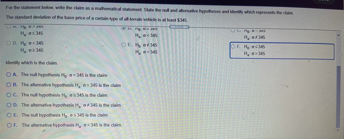 For the statement below, write the claim as a mathematical statement. State the null and alternative hypotheses and identify which represents the claim.
The standard deviation of the base price of a certain type of all-terrain vehicle is at least $345.
U A. no-02 345
U D. no- 02 345
UC. no. 0- 345
Ha: os345
Ha: o<345
H3: o+345
O D. Ho: o<345
O E. Ho: 0+345
OF. Ho:o5345
Ha: o>345
Ha: 02345
Ha: o = 345
Identify which is the claim.
O A. The null hypothesis Ho: o = 345 is the claim
O B. The alternative hypothesis H: o> 345 is the claim
O C. The null hypothesis Ho: o 2 345 is the claim.
O D. The alternative hypothesis H3: o+ 345 is the claim
O E. The null hypothesis Hn:o5 345 is the claim
O F. The alternative hypothesis H3: o< 345 is the claim.
