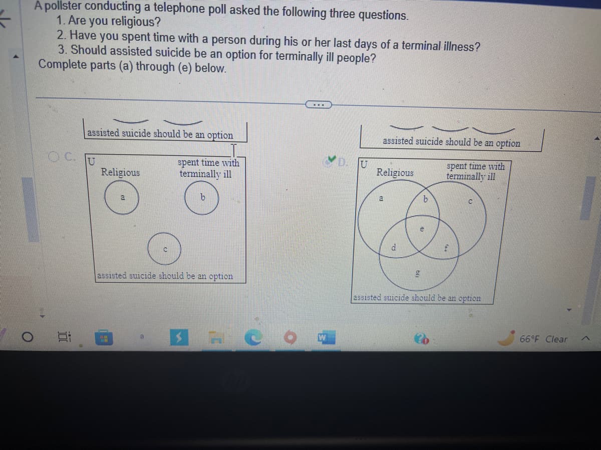 =
A pollster conducting a telephone poll asked the following three questions.
1. Are you religious?
O
2. Have you spent time with a person during his or her last days of a terminal illness?
3. Should assisted suicide be an option for terminally ill people?
Complete parts (a) through (e) below.
410
E
assisted suicide should be an option
Religious
a
7.0
assisted suicide should be an option
spent time with
terminally ill
a
...
U
assisted suicide should be an option
spent time with
terminally ill
Religious
a
d
b
e
g
f
assisted suicide should be an option
66°F Clear