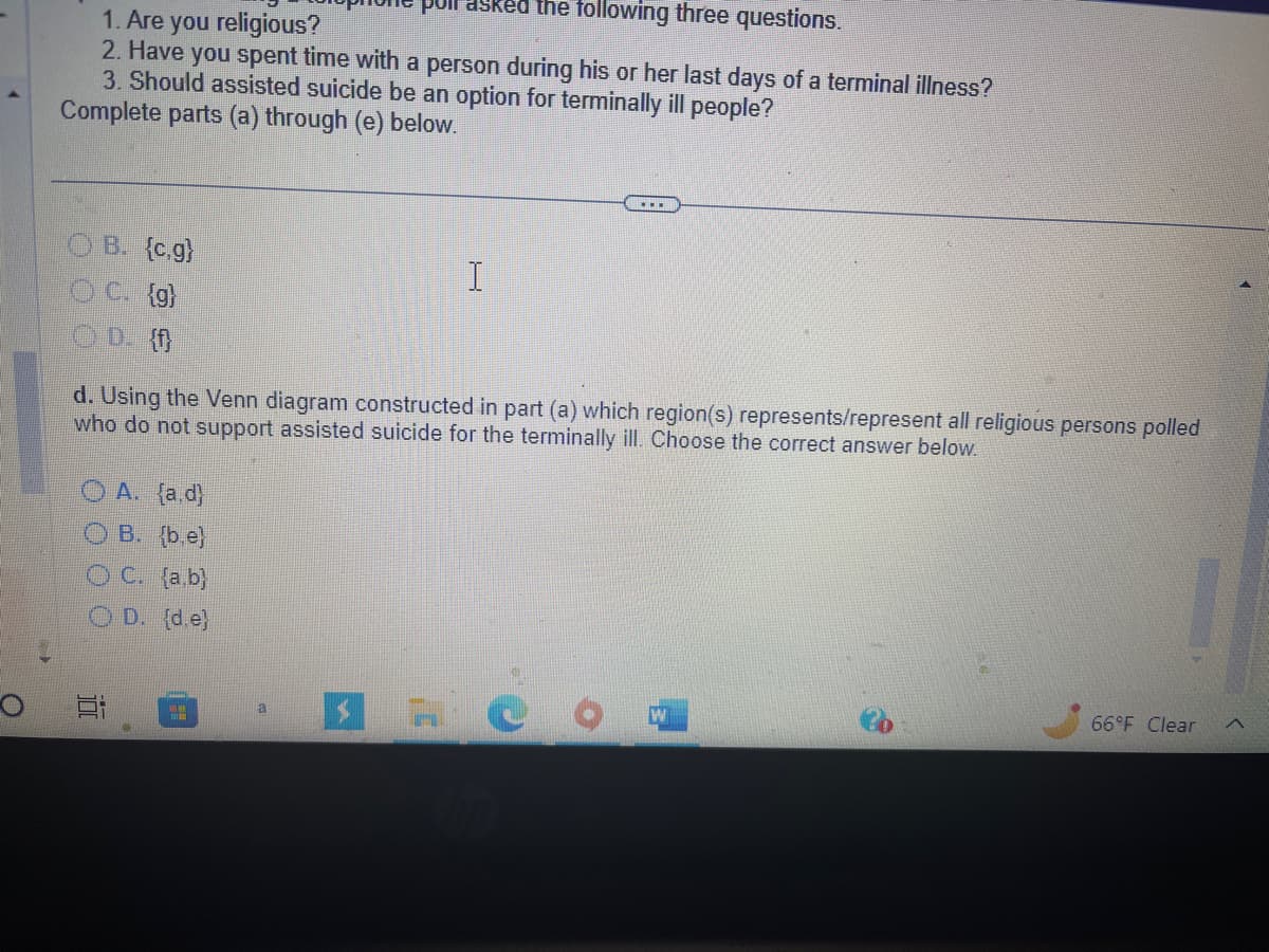 O
poil asked the following three questions.
1. Are you religious?
2. Have you spent time with a person during his or her last days of a terminal illness?
3. Should assisted suicide be an option for terminally ill people?
Complete parts (a) through (e) below.
OB. {c.g)
C. {g}
OD. {f}
d. Using the Venn diagram constructed in part (a) which region(s) represents/represent all religious persons polled
who do not support assisted suicide for the terminally ill. Choose the correct answer below.
A. (a.d)
OB. (b.e)
OC. (a.b)
OD. (d.e)
100
I
a
O
W
P
66°F Clear