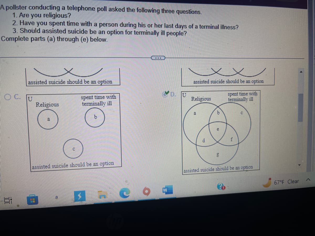 A pollster conducting a telephone poll asked the following three questions.
1. Are you religious?
2. Have you spent time with a person during his or her last days of a terminal illness?
3. Should assisted suicide be an option for terminally ill people?
Complete parts (a) through (e) below.
assisted suicide should be an option
OCU
Et
Religious
Imm
assisted suicide should be an option
spent time with
terminally ill
b
a
C
…….
U
x
assisted suicide should be an option
Religious
a
d
b
e
g
spent time with
terminally ill
f
assisted suicide should be an option
67°F Clear