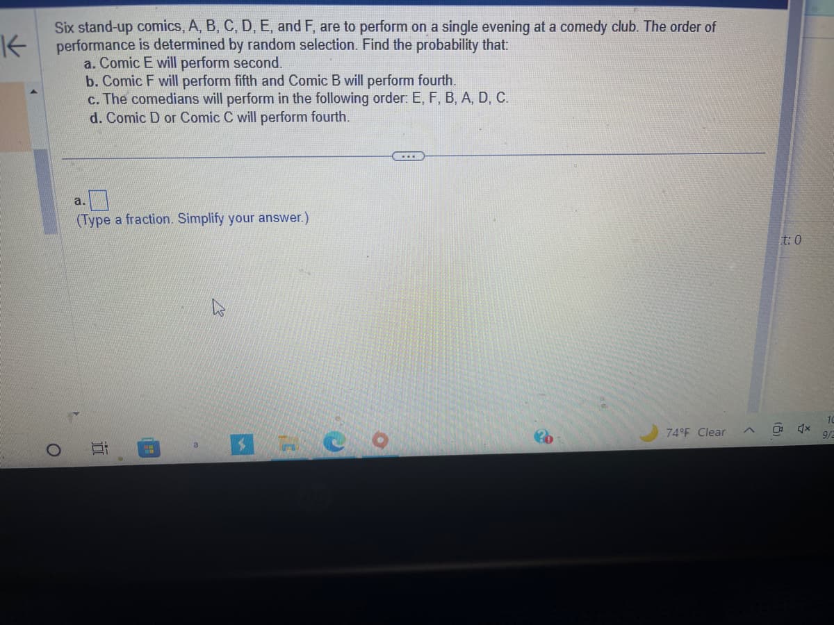 K
Six stand-up comics, A, B, C, D, E, and F, are to perform on a single evening at a comedy club. The order of
performance is determined by random selection. Find the probability that:
a. Comic E will perform second.
O
b. Comic F will perform fifth and Comic B will perform fourth.
c. The comedians will perform in the following order: E, F, B, A, D, C.
d. Comic D or Comic C will perform fourth.
a.
(Type a fraction. Simplify your answer.)
▸
10
M
a
3
O
...
74°F Clear
t: 0
(8)
4x
10
9/2