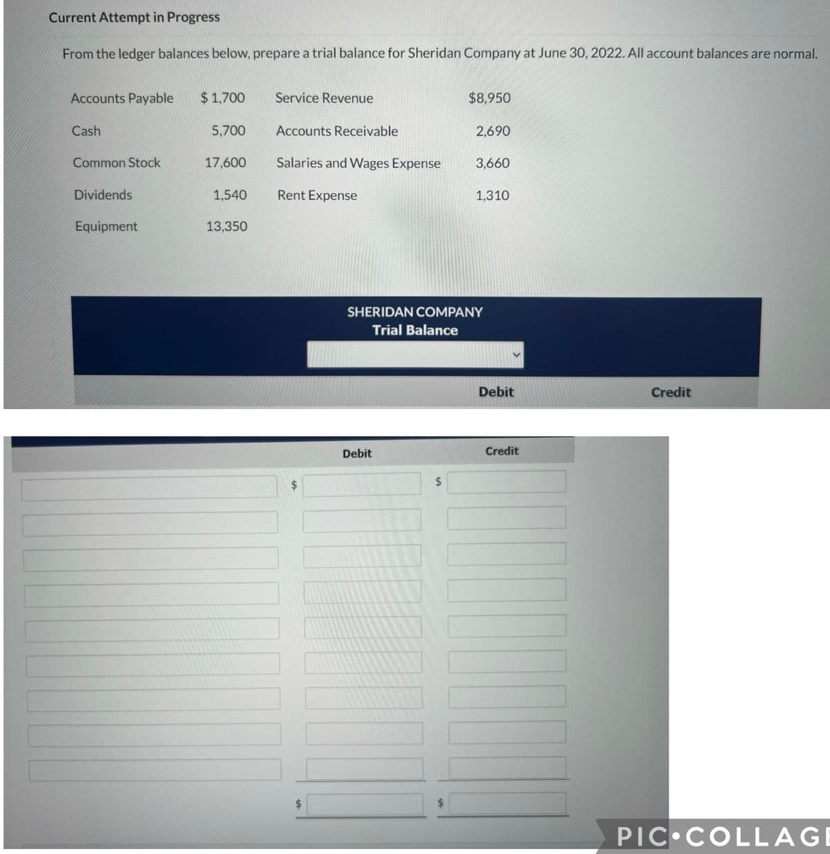 Current Attempt in Progress
From the ledger balances below, prepare a trial balance for Sheridan Company at June 30, 2022. All account balances are normal.
Accounts Payable $1,700
Cash
Common Stock
Dividends
Equipment
5,700
17,600
1,540
13,350
Service Revenue
Accounts Receivable
Salaries and Wages Expense
Rent Expense
$
Debit
$
$8,950
$
2,690
SHERIDAN COMPANY
Trial Balance
3,660
1,310
Debit
Credit
Credit
PIC COLLAG