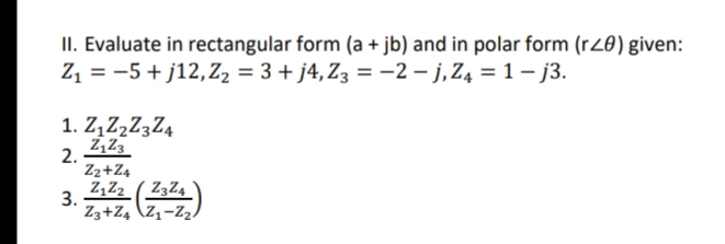 II. Evaluate in rectangular form (a + jb) and in polar form (rZ0) given:
Z1 = -5 + j12,Z2 = 3 + j4,Z3 = -2 – j,Z4 = 1 – j3.
1. Z,Z,Z3Z4
Z,Z3
2.
Z2+Z4
Z,Z2_ ( Z3Z4
3.
Z3+Z4 \Z1-Z2,
