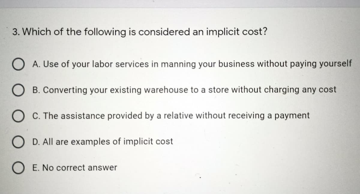 3. Which of the following is considered an implicit cost?
O A. Use of your labor services in manning your business without paying yourself
O B. Converting your existing warehouse to a store without charging any cost
O C. The assistance provided by a relative without receiving a payment
O D. All are examples of implicit cost
O E. No correct answer
