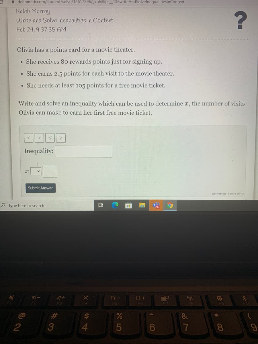 a deltamath.com/student/solve/12617896/_kphillips_136writeAndSolvelnequalitieslnContext
Kaleb Murray
Write and Solve Inequalities in Context
Feb 24, 9:37:35 AM
Olivia has a points card for a movie theater.
• She receives 80 rewards points just for signing up.
• She earns 2.5 points for each visit to the movie theater.
• She needs at least 105 points for a free movie ticket.
Write and solve an inequality which can be used to determine x, the number of visits
Olivia can make to earn her first free movie ticket.
Inequality:
Submit Answer
attempt 1 out of 2
P Type here to search
F3
F4
F5
F6
F7
F8
F9
F10
C@
23
&
4
5
7
8.
CO
