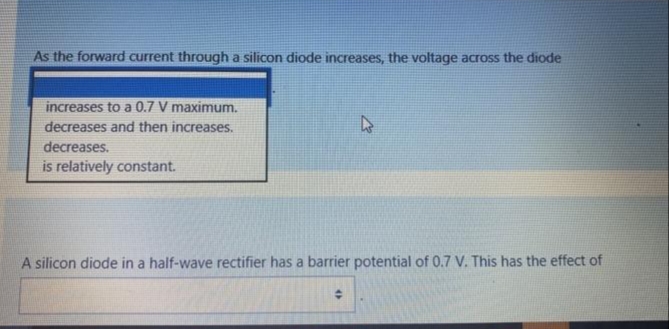 As the forward current through a silicon diode increases, the voltage across the diode
increases to a 0.7 V maximum.
decreases and then increases.
decreases.
is relatively constant.
A silicon diode in a half-wave rectifier has a barrier potential of 0.7 V. This has the effect of
