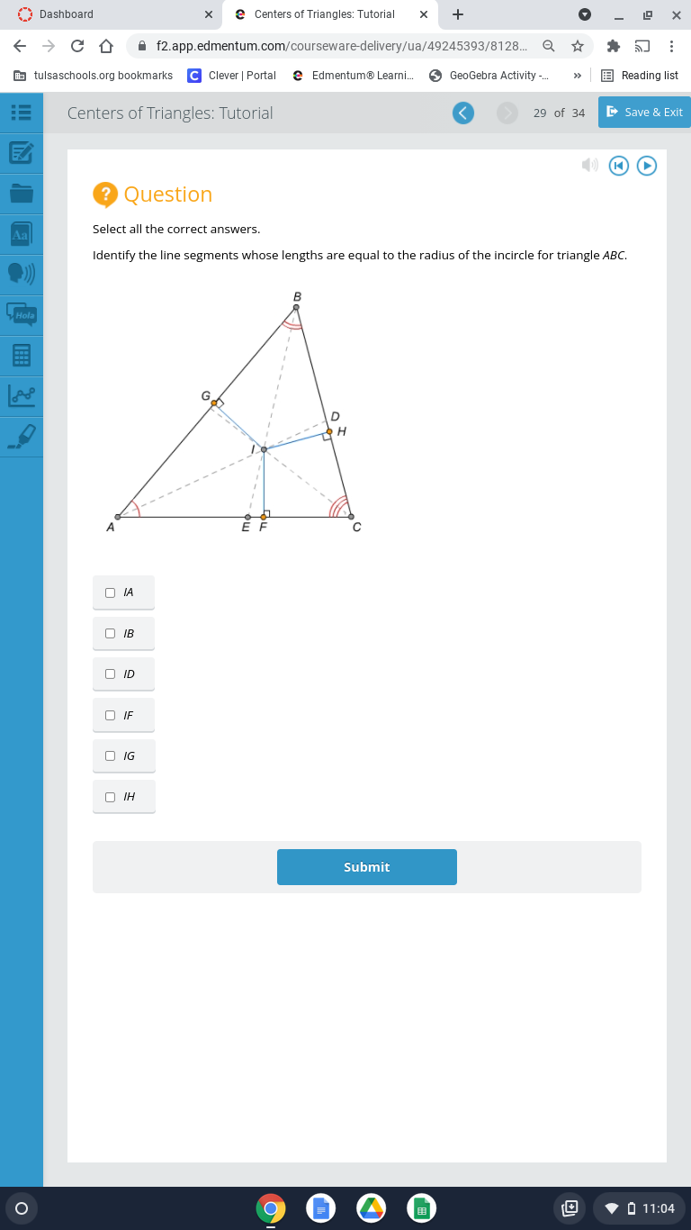 A Dashboard
e Centers of Triangles: Tutorial
+
A f2.app.edmentum.com/courseware-delivery/ua/49245393/8128..
E tulsaschools.org bookmarks
C Clever | Portal
e Edmentum® Learni.
6 GeoGebra Activity -.
Reading list
>>
Centers of Triangles: Tutorial
E Save & Exit
29 of 34
Question
Select all the correct answers.
Aa
Identify the line segments whose lengths are equal to the radius of the incircle for triangle ABC.
Mela
A
O IA
O IB
O ID
O IF
O IG
O IH
Submit
• O 11:04
