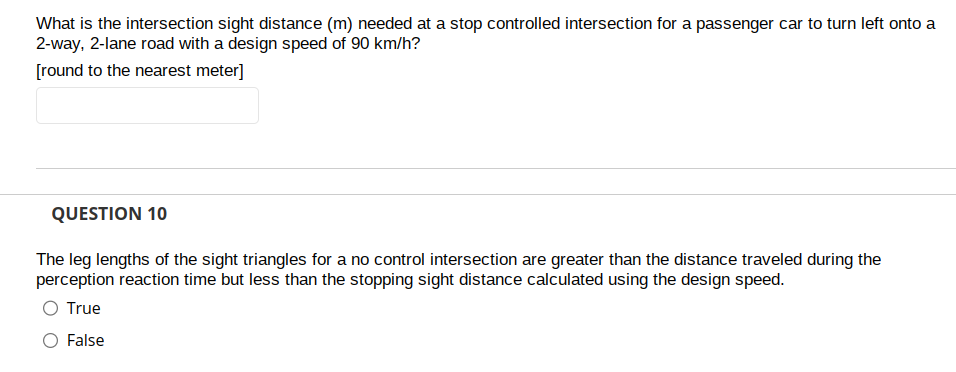 What is the intersection sight distance (m) needed at a stop controlled intersection for a passenger car to turn left onto a
2-way, 2-lane road with a design speed of 90 km/h?
[round to the nearest meter]
QUESTION 10
The leg lengths of the sight triangles for a no control intersection are greater than the distance traveled during the
perception reaction time but less than the stopping sight distance calculated using the design speed.
O True
O False