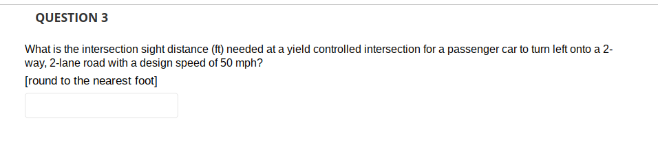 QUESTION 3
What is the intersection sight distance (ft) needed at a yield controlled intersection for a passenger car to turn left onto a 2-
way, 2-lane road with a design speed of 50 mph?
[round to the nearest foot]