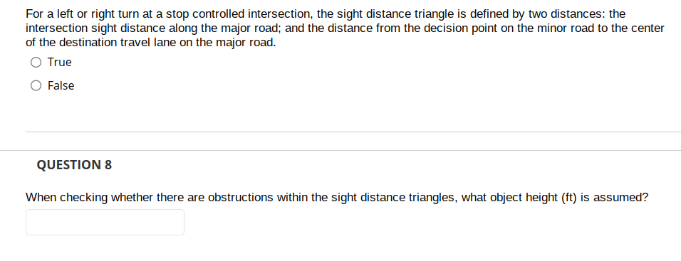 For a left or right turn at a stop controlled intersection, the sight distance triangle is defined by two distances: the
intersection sight distance along the major road; and the distance from the decision point on the minor road to the center
of the destination travel lane on the major road.
O True
False
QUESTION 8
When checking whether there are obstructions within the sight distance triangles, what object height (ft) is assumed?