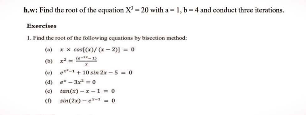 h.w: Find the root of the equation X³ = 20 with a = 1, b=4 and conduct three iterations.
Exercises
1. Find the root of the following equations by bisection method:
(a)
x x cos[(x)/ (x – 2)] = 0
(e-2x- 1)
(b) х2
(c)
ex²-1 + 10 sin 2x -5 = 0
(d) ex – 3x² = 0
(e)
tan(x) – x –1 = 0
(f)
sin(2x) – e*-1 = 0
