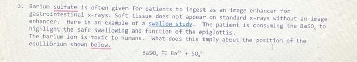 3. Barium sulfate is often given for patients to ingest as an image enhancer for
gastrointestinal x-rays. Soft tissue does not appear on standard x-rays without an image
enhancer. Here is an example of a swallow study. The patient is consuming the Baso, to
highlight the safe swallowing and function of the epiglottis.
The barium ion is toxic to humans.
equilibrium shown below.
What does this imply about the position of the
Baso, S Ba" + so,
