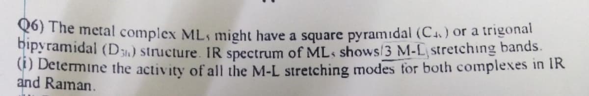 yo) The metal complex ML, might have a square pyramidal (C.) or a trigonat
ipyramidal (D3,) structure. IR spectrum of MLs shows/3 M-L, stretching bands.
O Determine the activity of all the M-L stretching modes tor both complexes in IR
and Raman.
