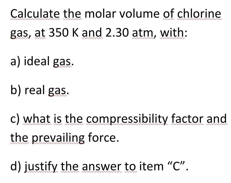 Calculate the molar volume of chlorine
gas, at 350 K and 2.30 atm, with:
a) ideal gas.
b) real gas.
c) what is the compressibility factor and
the prevailing force.
d) justify the answer to item "C".
