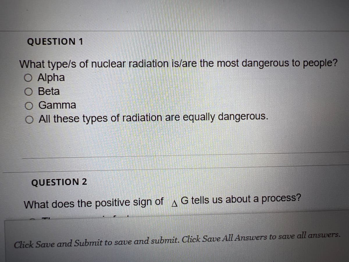 QUESTION 1
What type/s of nuclear radiation is/are the most dangerous to people?
O Alpha
Beta
Gamma
O All these types of radiation are equally dangerous.
QUESTION 2
What does the positive sign of G tells us about a process?
Click Save and Submit to save and submit. Click Save All Answers to save all answers.