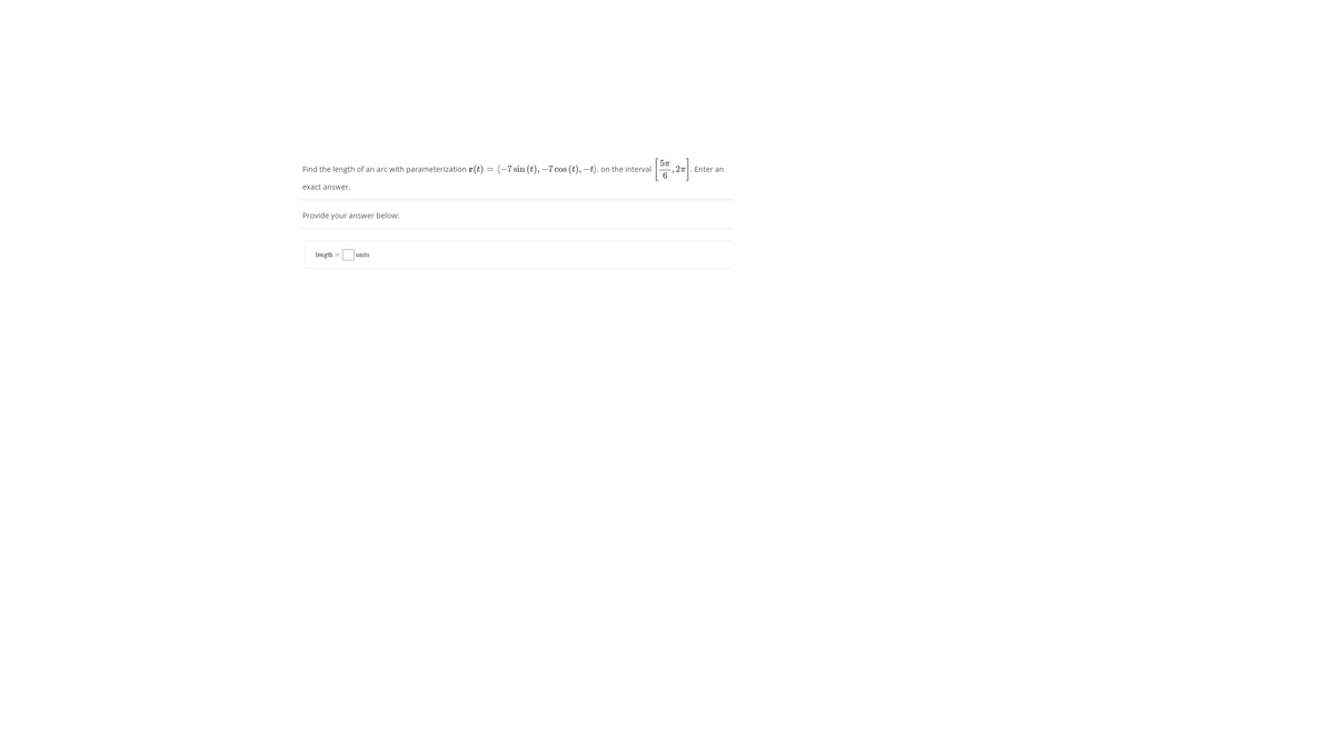 Find the length of an arc with parameterization r(t) = (-7 sin (t), –7 cos (t), –t), on the interval
,27
Enter an
6
exact answer.
Provide your answer below:
length =
units
