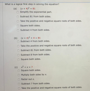 What is a logical first step in solving the equation?
(a) (x+ 4)2 = 81
Simplify the exponential part.
Subtract 81 from both sides.
Take the positive and negative square roots of both sides.
Square both sides.
Subtract 4 from both sides.
(b) (x + 4)2 + 4= 81
Subtract 4 from both sides.
Take the positive and negative square roots of both sides.
Subtract 81 from both sides.
Subtract 8 from both sides.
Square both sides.
(c) +x-7
Square both sides.
Multiply both sides by x.
Factor out x.
Subtract 7 from both sides.
Take the positive and negative square roots of both sides.
