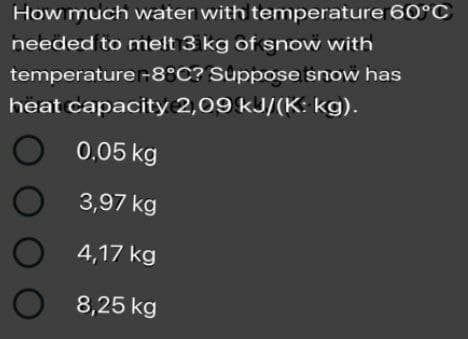 How much water with temperature 60°C
needed to melt 3 kg of snow with
temperature-8°C? Suppose snow has
heat capacity 2,09 kJ/(K: kg).
0.05 kg
3,97 kg
4,17 kg
8,25 kg
OO O
