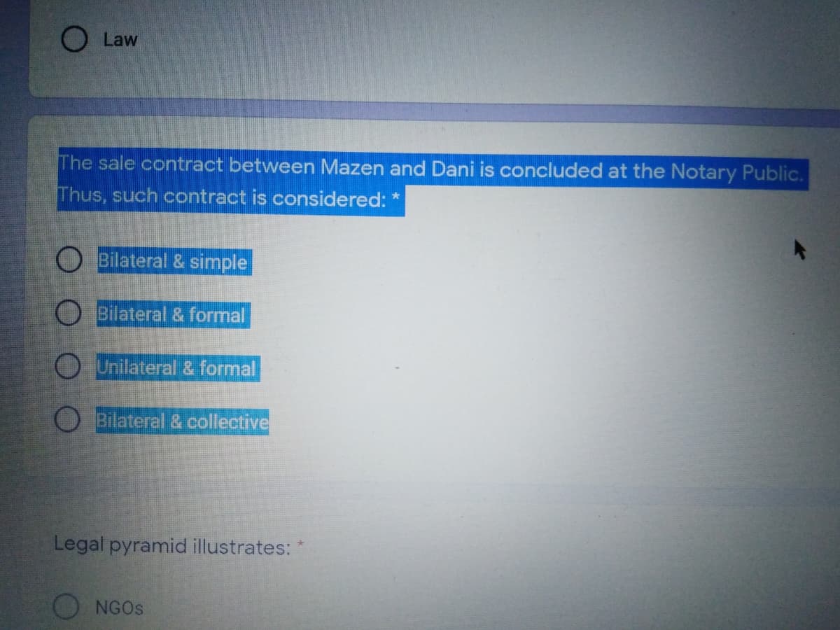 O Law
The sale contract between Mazen and Dani is concluded at the Notary Public.
Thus, such contract is considered:
O Bilateral & simple
O Bilateral & formal
O Unilateral & formal
O Bilateral & collective
Legal pyramid illustrates:
O NGOS
