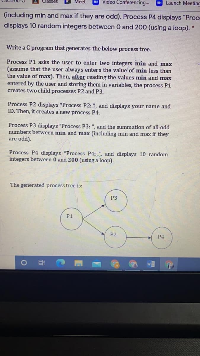 Meet
Video Conferencin.
Classes
O Launch Meeting
(including min and max if they are odd). Process P4 displays "Proce
displays 10 random integers between 0 and 200 (using a loop). *
Write a C program that generates the below process tree.
Process P1 asks the user to enter two integers min and max
(assume that the user always enters the value of min less than
the value of max). Then, after reading the values min and max
entered by the user and storing them in variables, the process P1
creates two child processes P2 and P3.
Process P2 displays "Process P2: ", and displays your name and
ID. Then, it creates a new process P4.
Process P3 displays "Process P3: ", and the summation of all odd
numbers between min and max (including min and max if they
are odd).
Process P4 displays "Process P4: ", and displays 10 random
integers between 0 and 200 (using a loop).
The generated process tree is:
P3
P1
P2
P4
近
