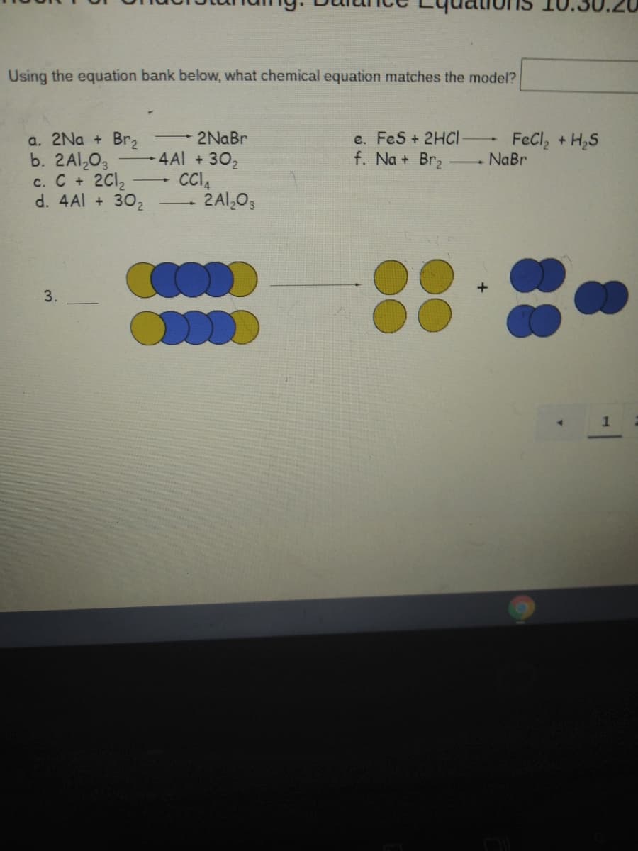 Using the equation bank below, what chemical equation matches the model?
a. 2Na + Br,
b. 2Al,03
c. C + 2C12
d. 4Al + 302
2NaBr
c. FeS + 2HCI
4 Al +302
FeCl, +H,S
NaBr
f. Na + Br2
- 2 Al,03
3.
1
