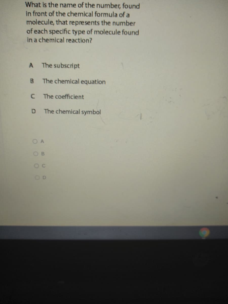 What is the name of the number, found
in front of the chemical formula of a
molecule, that represents the number
of each specific type of molecule found
in a chemical reaction?
The subscript
The chemical equation
The coefficient
The chemical symbol
O c
O O O O
