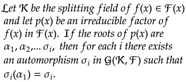 Let K be the splitting field of f(x) = F(x)
and let p(x) be an irreducible factor of
f(x) in F(x). If the roots of p(x) are
a₁, A2,... 0₁, then for each i there exists
an automorphism o¡ in G(K, F) such that
0₁(α₁) = 0₁.
i