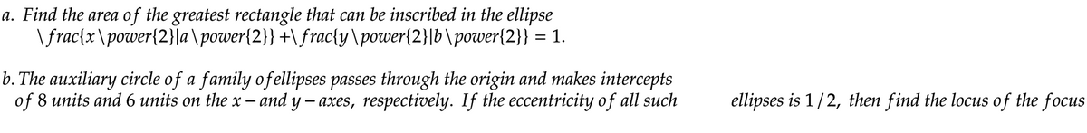 a. Find the area of the greatest rectangle that can be inscribed in the ellipse
\frac{x\power{2}|a\power{2}}+\frac{y\power{2}|b\power{2}} = 1.
b. The auxiliary circle of a family ofellipses passes through the origin and makes intercepts
of 8 units and 6 units on the x - and y - axes, respectively. If the eccentricity of all such
ellipses is 1/2, then find the locus of the focus