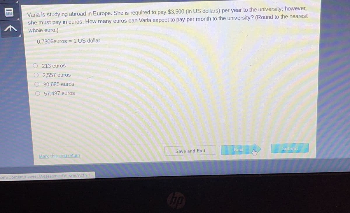 20600
Varia is studying abroad in Europe. She is required to pay $3,500 (in US dollars) per year to the university; however,
she must pay in euros. How many euros can Varia expect to pay per month to the university? (Round to the nearest
whole euro.)
0.7306euros = 1 US dollar
O213 euros
2,557 euros
30,685 euros
57,487 euros
Mark this and return
com/ContentViewers/AssessmentViewer/Activit...
Save and Exit
hp
Next
Submit