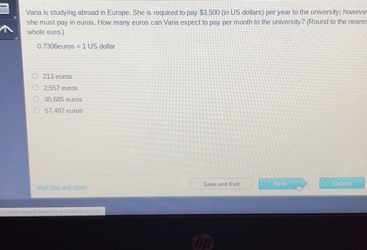 Varia is studying abroad in Europe. She is required to pay $3,500 (in US dollars) per year to the university; however
she must pay in euros. How many euros can Varia expect to pay per month to the university? (Round to the neares
whole euro.)
0.7306euros = 1 US dollar
O213 euros
O 2,557 euros
30,685 euros
57,487 euros
Mark this and return
ContentViewers/AssessmentViewer/Activit
Save and Exit
Next
She
Submit