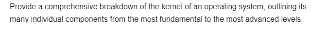 Provide a comprehensive breakdown of the kernel of an operating system, outlining its
many individual components from the most fundamental to the most advanced levels.