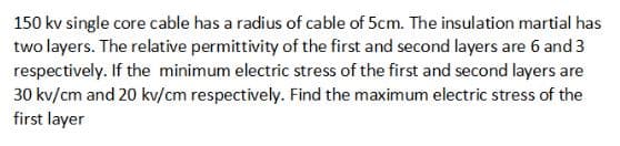 150 kv single core cable has a radius of cable of 5cm. The insulation martial has
two layers. The relative permittivity of the first and second layers are 6 and 3
respectively. If the minimum electric stress of the first and second layers are
30 kv/cm and 20 kv/cm respectively. Find the maximum electric stress of the
first layer
