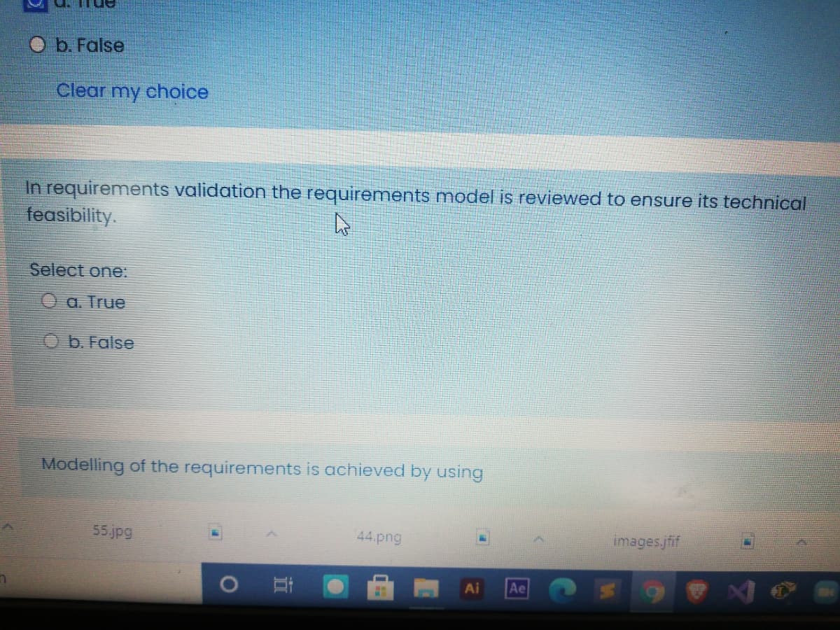 O b. False
Clear my choice
In requirements validation the requirements model is reviewed to ensure its technical
feasibility.
Select one:
O a. True
Ob. False
Modelling of the requirements is achieved by using
55.jpg
44.png
images.jfif
Ai
Ae
