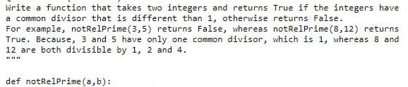 Write a function that takes two integers and returns True if the integers have
a common divisor that is different than 1, otherwise returns False.
For example, notRelPrime(3,5) returns False, whereas notRelPrime (8,12) returns
True. Because, 3 and 5 have only one common divisor, which is 1, whereas 8 and
12 are both divisible by 1, 2 and 4.
def notRelPrime (a, b):
