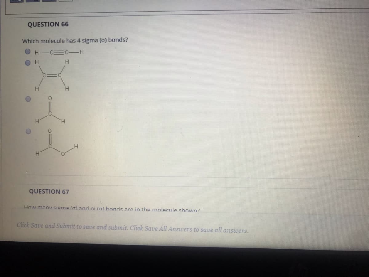 QUESTION 66
Which molecule has 4 sigma (0) bonds?
O H-C=C-
H.
H.
H.
QUESTION 67
How many sigma (a) and ni (m) bonds are in the molecule shown?
Click Save and Submit to save and submit. Click Save All Answers to save all answers.
