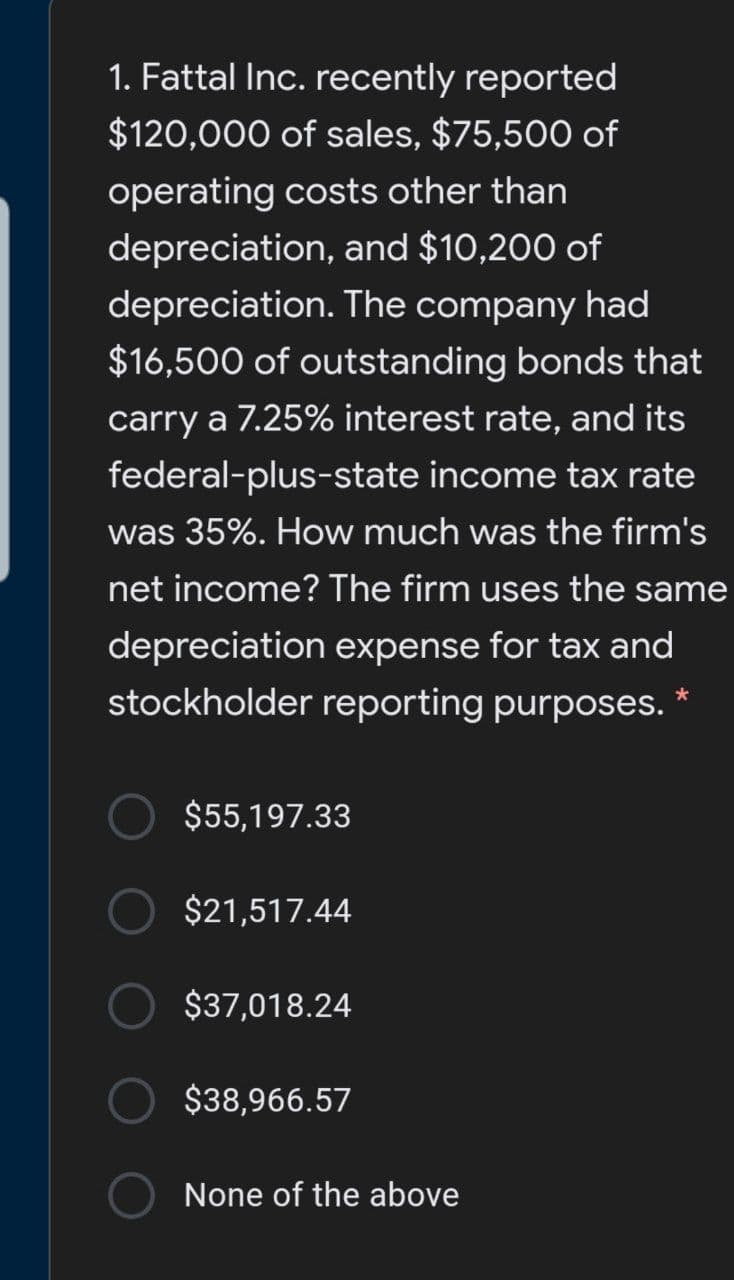 1. Fattal Inc. recently reported
$120,000 of sales, $75,500 of
operating costs other than
depreciation, and $10,200 of
depreciation. The company had
$16,500 of outstanding bonds that
carry a 7.25% interest rate, and its
federal-plus-state income tax rate
was 35%. How much was the firm's
net income? The firm uses the same
depreciation expense for tax and
stockholder reporting purposes. *
$55,197.33
$21,517.44
$37,018.24
$38,966.57
None of the above
