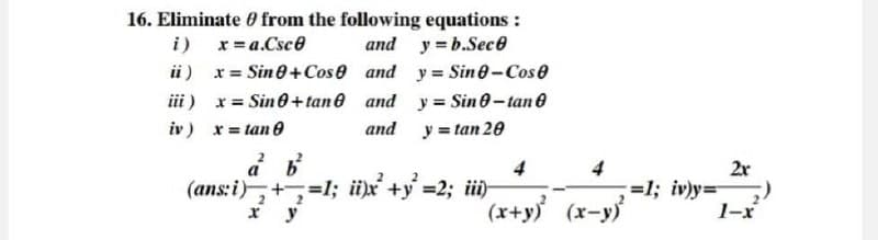 16. Eliminate from the following equations:
i)
x=a.Csc
and y = b.Sec
ii) x = Sine+Cose and
y = Sine-Cose
a b
iii) x = Sin+tane and
iv) x = tan
(ans: i)+=1; ii)x+y=2; iii)
y = Sin 0-tan
and
y = tan 20
4
4
2x
=1; iv)y=
x y
"(x+y) (x-y)
1-x