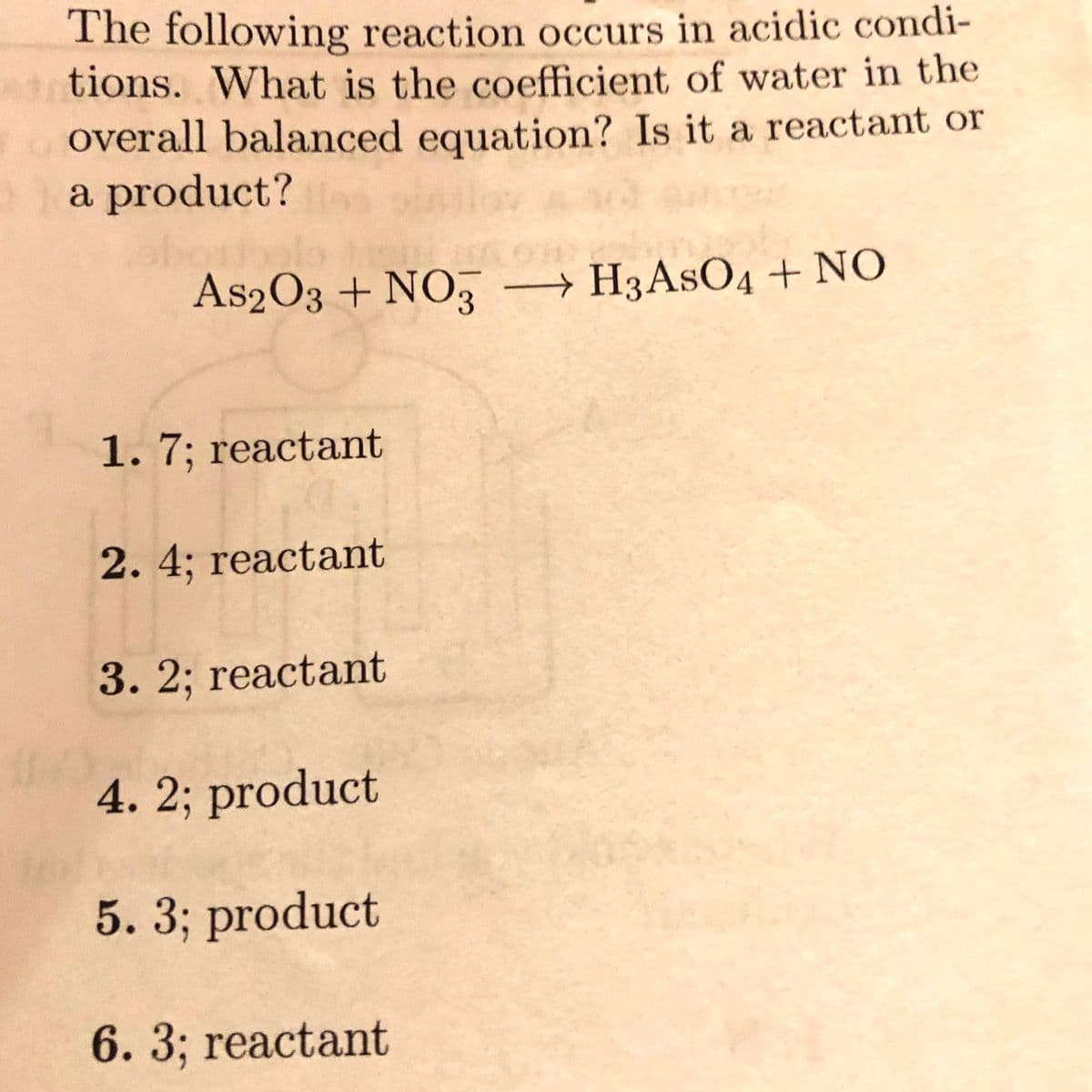 The following reaction occurs in acidic condi-
tions. What is the coefficient of water in the
overall balanced equation? Is it a reactant or
a product?
As2O3 + NO,
→ H3ASO4 + NO
1. 7; reactant
2. 4; reactant
3.2; reactant
4. 2; product
5. 3; product
6. 3; reactant
