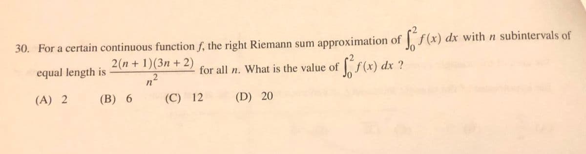 30. For a certain continuous function f, the right Riemann sum approximation of f(x) dx with n subintervals of
2(n + 1)(3n + 2)
2
equal length is
for all n.
What is the value of f(x) dx ?
n²
(A) 2
(B) 6
(C) 12
(D) 20
